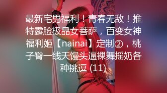 最新宅男福利！青春无敌！推特露脸极品女菩萨，百变女神福利姬【nainai】定制②，桃子臀一线天馒头逼裸舞摇奶各种挑逗 (11)