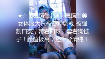 ★☆【舞蹈生】★☆舞蹈生美女体服大袜被各种调教!被强制口交，带着口球、套着狗链子！颜值极高，还十分清纯！